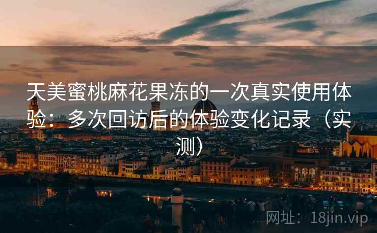天美蜜桃麻花果冻的一次真实使用体验:多次回访后的体验变化记录(实测) 天美蜜桃麻花果冻的一次真实使用体验:多次回访后的体验变化记录(实测)