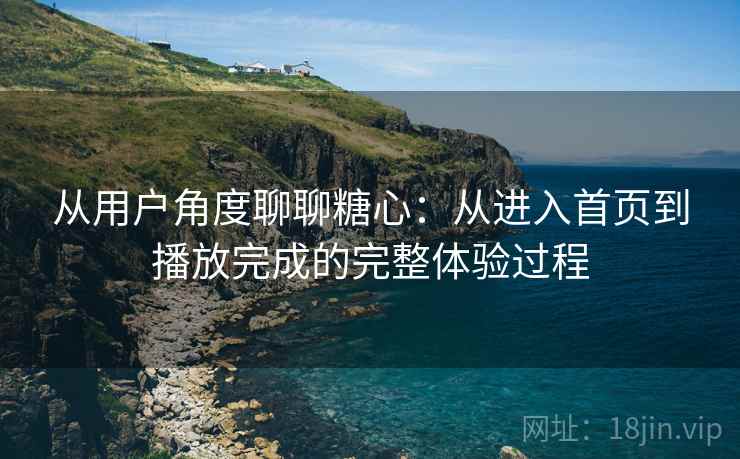 从用户角度聊聊糖心:从进入首页到播放完成的完整体验过程 从用户角度聊聊糖心:从进入首页到播放完成的完整体验过程