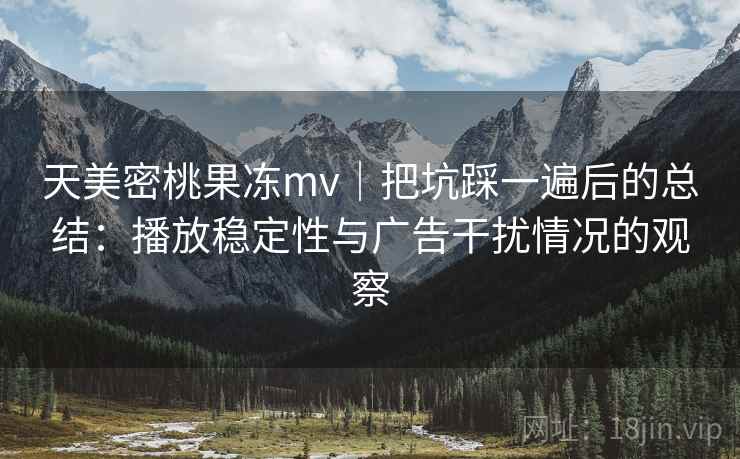 天美密桃果冻mv|把坑踩一遍后的总结:播放稳定性与广告干扰情况的观察 天美密桃果冻mv|把坑踩一遍后的总结:播放稳定性与广告干扰情况的观察