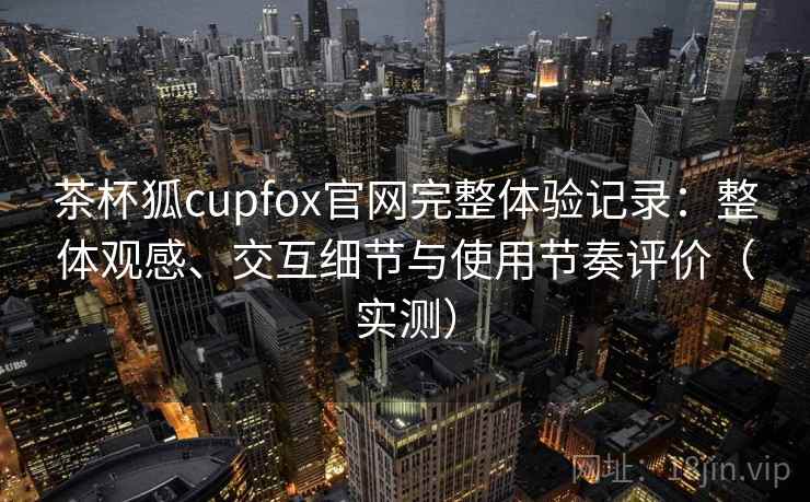茶杯狐cupfox官网完整体验记录:整体观感、交互细节与使用节奏评价(实测) 茶杯狐cupfox官网完整体验记录:整体观感、交互细节与使用节奏评价(实测)