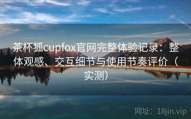 茶杯狐cupfox官网完整体验记录:整体观感、交互细节与使用节奏评价(实测) 茶杯狐cupfox官网完整体验记录:整体观感、交互细节与使用节奏评价(实测)