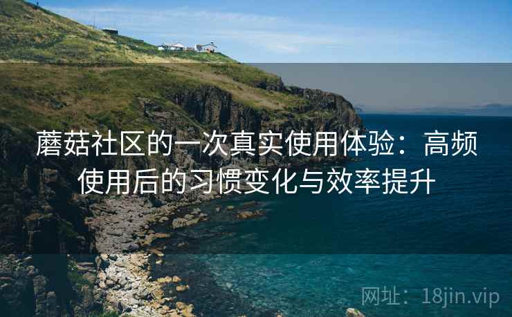 蘑菇社区的一次真实使用体验:高频使用后的习惯变化与效率提升 蘑菇社区的一次真实使用体验:高频使用后的习惯变化与效率提升