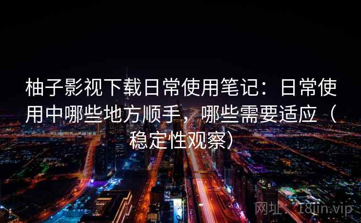 柚子影视下载日常使用笔记：日常使用中哪些地方顺手，哪些需要适应（稳定性观察）