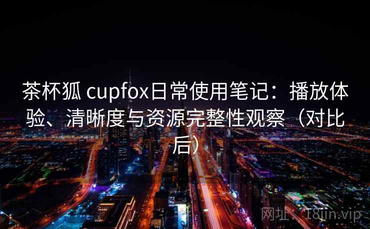 茶杯狐 cupfox日常使用笔记:播放体验、清晰度与资源完整性观察(对比后) 茶杯狐 cupfox日常使用笔记:播放体验、清晰度与资源完整性观察(对比后)