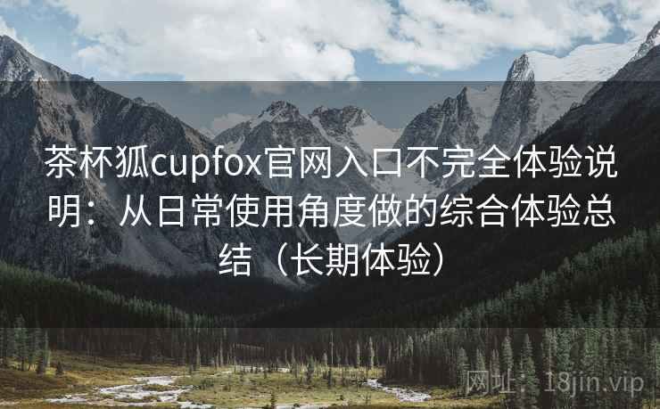 茶杯狐cupfox官网入口不完全体验说明:从日常使用角度做的综合体验总结(长期体验) 茶杯狐cupfox官网入口不完全体验说明:从日常使用角度做的综合体验总结(长期体验)