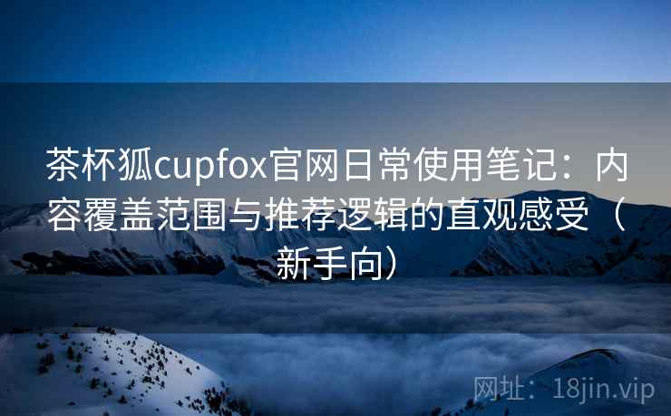 茶杯狐cupfox官网日常使用笔记:内容覆盖范围与推荐逻辑的直观感受(新手向) 茶杯狐cupfox官网日常使用笔记:内容覆盖范围与推荐逻辑的直观感受(新手向)