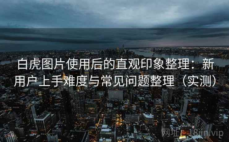 白虎图片使用后的直观印象整理:新用户上手难度与常见问题整理(实测) 白虎图片使用后的直观印象整理:新用户上手难度与常见问题整理(实测)
