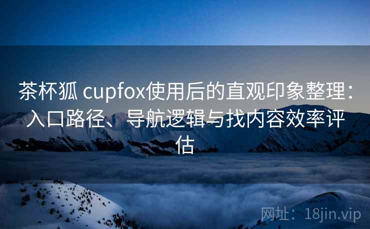 茶杯狐 cupfox使用后的直观印象整理:入口路径、导航逻辑与找内容效率评估 茶杯狐 cupfox使用后的直观印象整理:入口路径、导航逻辑与找内容效率评估