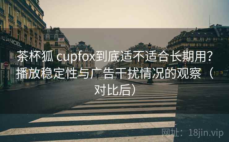 茶杯狐 cupfox到底适不适合长期用?播放稳定性与广告干扰情况的观察(对比后) 茶杯狐 cupfox到底适不适合长期用?播放稳定性与广告干扰情况的观察(对比后)