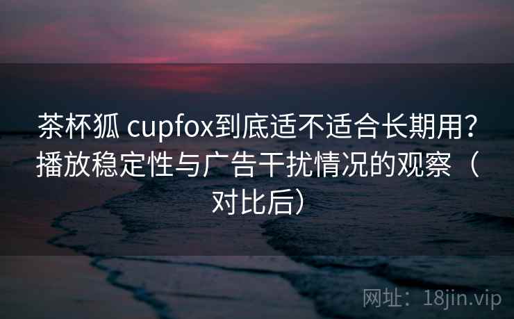 茶杯狐 cupfox到底适不适合长期用?播放稳定性与广告干扰情况的观察(对比后) 茶杯狐 cupfox到底适不适合长期用?播放稳定性与广告干扰情况的观察(对比后)