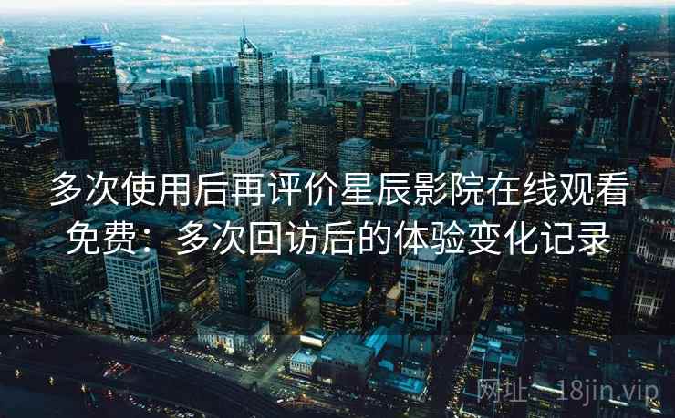 多次使用后再评价星辰影院在线观看免费:多次回访后的体验变化记录 多次使用后再评价星辰影院在线观看免费:多次回访后的体验变化记录