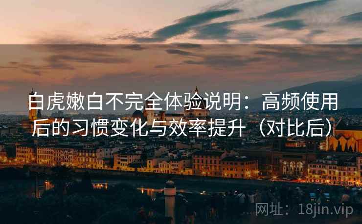 白虎嫩白不完全体验说明:高频使用后的习惯变化与效率提升(对比后) 白虎嫩白不完全体验说明:高频使用后的习惯变化与效率提升(对比后)