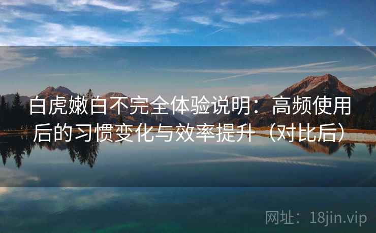 白虎嫩白不完全体验说明:高频使用后的习惯变化与效率提升(对比后) 白虎嫩白不完全体验说明:高频使用后的习惯变化与效率提升(对比后)