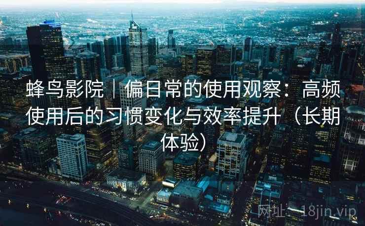 蜂鸟影院|偏日常的使用观察:高频使用后的习惯变化与效率提升(长期体验) 蜂鸟影院|偏日常的使用观察:高频使用后的习惯变化与效率提升(长期体验)