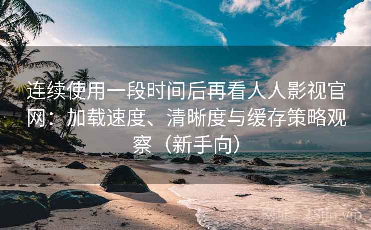 连续使用一段时间后再看人人影视官网：加载速度、清晰度与缓存策略观察（新手向）
