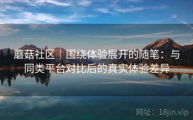 蘑菇社区|围绕体验展开的随笔:与同类平台对比后的真实体验差异 蘑菇社区|围绕体验展开的随笔:与同类平台对比后的真实体验差异
