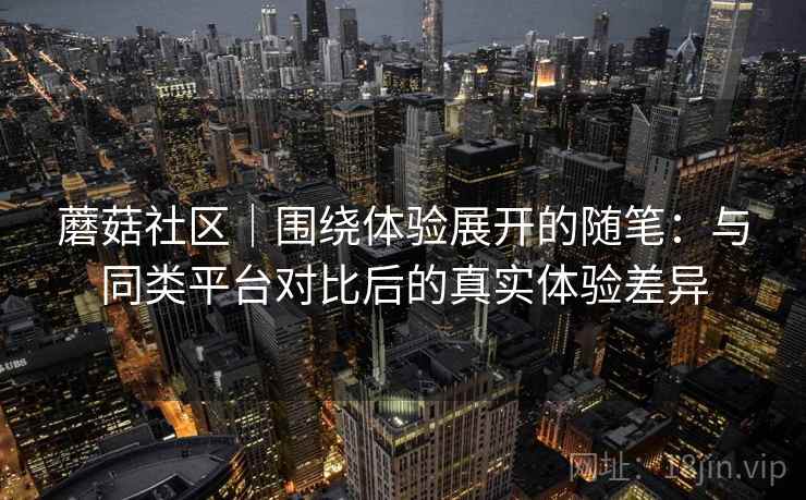 蘑菇社区|围绕体验展开的随笔:与同类平台对比后的真实体验差异 蘑菇社区|围绕体验展开的随笔:与同类平台对比后的真实体验差异