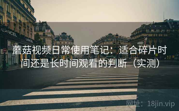 蘑菇视频日常使用笔记:适合碎片时间还是长时间观看的判断(实测) 蘑菇视频日常使用笔记:适合碎片时间还是长时间观看的判断(实测)