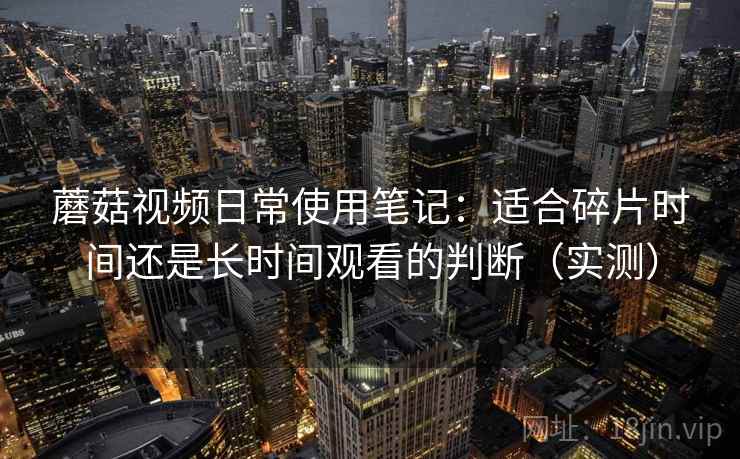 蘑菇视频日常使用笔记:适合碎片时间还是长时间观看的判断(实测) 蘑菇视频日常使用笔记:适合碎片时间还是长时间观看的判断(实测)