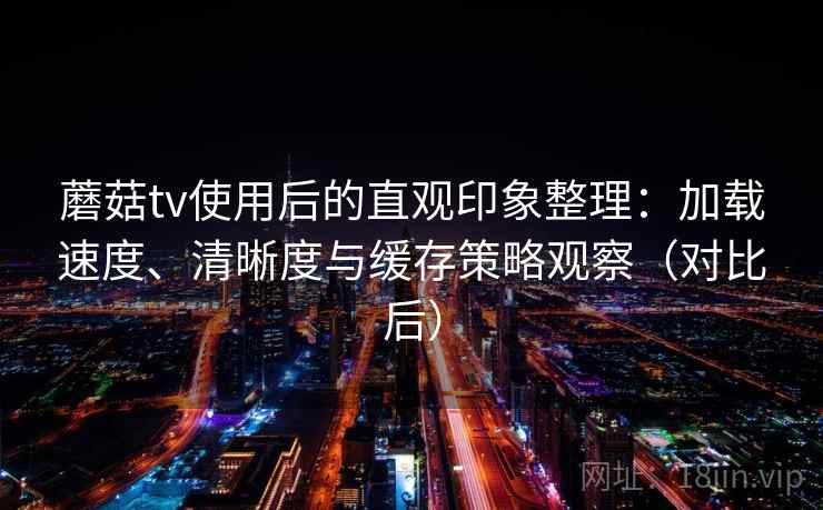 蘑菇tv使用后的直观印象整理：加载速度、清晰度与缓存策略观察（对比后）